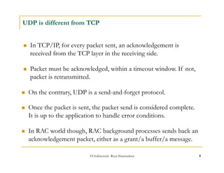 UDP is different from TCP 
 In TCP/IP, for every packet sent, an acknowledgement is 
received from the TCP layer in the receiving side. 
 Packet must be acknowledged, within a timeout window. If not, 
packet is retransmitted. 
 On the contrary, UDP is a send-and-forget protocol. 
 Once the packet is sent, the packet send is considered complete. 
It is up to the application to handle error conditions. 
 In RAC world though, RAC background processes sends back an 
acknowledgement packet, either as a grant/a buffer/a message. 
©OraInternals Riyaj Shamsudeen 8 
 