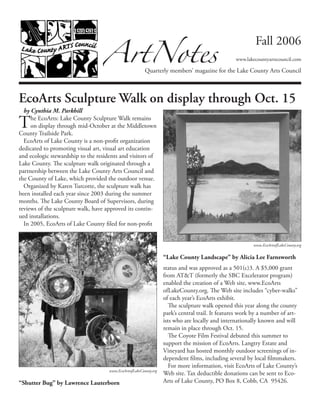 ArtNotes
Quarterly members’ magazine for the Lake County Arts Council
Fall 2006
www.lakecountyartscouncil.com
EcoArts Sculpture Walk on display through Oct. 15
by Cynthia M. Parkhill
The EcoArts: Lake County Sculpture Walk remains
on display through mid-October at the Middletown
County Trailside Park.
EcoArts of Lake County is a non-profit organization
dedicated to promoting visual art, visual art education
and ecologic stewardship to the residents and visitors of
Lake County. The sculpture walk originated through a
partnership between the Lake County Arts Council and
the County of Lake, which provided the outdoor venue.
Organized by Karen Turcotte, the sculpture walk has
been installed each year since 2003 during the summer
months. The Lake County Board of Supervisors, during
reviews of the sculpture walk, have approved its contin-
ued installations.
In 2005, EcoArts of Lake County filed for non-profit
status and was approved as a 501(c)3. A $5,000 grant
from AT&T (formerly the SBC Excelerator program)
enabled the creation of a Web site, www.EcoArts
ofLakeCounty.org. The Web site includes “cyber-walks”
of each year’s EcoArts exhibit.
The sculpture walk opened this year along the county
park’s central trail. It features work by a number of art-
ists who are locally and internationally known and will
remain in place through Oct. 15.
The Coyote Film Festival debuted this summer to
support the mission of EcoArts. Langtry Estate and
Vineyard has hosted monthly outdoor screenings of in-
dependent films, including several by local filmmakers.
For more information, visit EcoArts of Lake County’s
Web site. Tax deductible donations can be sent to Eco-
Arts of Lake County, PO Box 8, Cobb, CA  95426.
www.EcoArtsofLakeCounty.org
“Lake County Landscape” by Alicia Lee Farnsworth
www.EcoArtsofLakeCounty.org
“Shutter Bug” by Lawrence Lauterborn
 