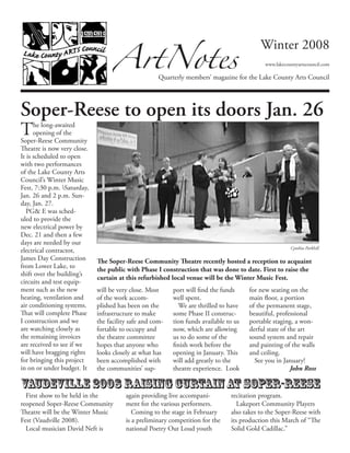 The long-awaited
opening of the
Soper-Reese Community
Theatre is now very close.
It is scheduled to open
with two performances
of the Lake County Arts
Council’s Winter Music
Fest, 7:30 p.m. Saturday,
Jan. 26 and 2 p.m. Sun-
day, Jan. 27.
PG& E was sched-
uled to provide the
new electrical power by
Dec. 21 and then a few
days are needed by our
electrical contractor,
James Day Construction
from Lower Lake, to
shift over the building’s
circuits and test equip-
ment such as the new
heating, ventilation and
air conditioning systems.
That will complete Phase
I construction and we
are watching closely as
the remaining invoices
are received to see if we
will have bragging rights
for bringing this project
in on or under budget. It
will be very close. Most
of the work accom-
plished has been on the
infrastructure to make
the facility safe and com-
fortable to occupy and
the theatre committee
hopes that anyone who
looks closely at what has
been accomplished with
the communities’ sup-
port will find the funds
well spent.
We are thrilled to have
some Phase II construc-
tion funds available to us
now, which are allowing
us to do some of the
finish work before the
opening in January. This
will add greatly to the
theatre experience.  Look
for new seating on the
main floor, a portion
of the permanent stage,
beautiful, professional
portable staging, a won-
derful state of the art
sound system and repair
and painting of the walls
and ceiling.
See you in January!
John Ross
ArtNotes
Quarterly members’ magazine for the Lake County Arts Council
Winter 2008
www.lakecountyartscouncil.com
Soper-Reese to open its doors Jan. 26
Vaudeville 2008 Raising curtainat Soper-Reese
Cynthia Parkhill
The Soper-Reese Community Theatre recently hosted a reception to acquaint
the public with Phase I construction that was done to date. First to raise the
curtain at this refurbished local venue will be the Winter Music Fest.
First show to be held in the
reopened Soper-Reese Community
Theatre will be the Winter Music
Fest (Vaudville 2008).
Local musician David Neft is
again providing live accompani-
ment for the various performers.
Coming to the stage in February
is a preliminary competition for the
national Poetry Out Loud youth
recitation program.
Lakeport Community Players
also takes to the Soper-Reese with
its production this March of “The
Solid Gold Cadillac.”
 