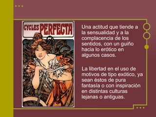 Una actitud que tiende a
la sensualidad y a la
complacencia de los
sentidos, con un guiño
hacia lo erótico en
algunos casos.

La libertad en el uso de
motivos de tipo exótico, ya
sean éstos de pura
fantasía o con inspiración
en distintas culturas
lejanas o antiguas.
 