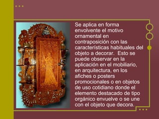 Se aplica en forma
envolvente el motivo
ornamental en
contraposición con las
características habituales del
objeto a decorar. Esto se
puede observar en la
aplicación en el mobiliario,
en arquitectura, en los
afiches o posters
promocionales o en objetos
de uso cotidiano donde el
elemento destacado de tipo
orgánico envuelve o se une
con el objeto que decora.
 