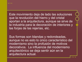 Este movimiento deja de lado las soluciones
que la revolución del hierro y del cristal
aportan a la arquitectura, aunque se sirve de
la industria para la decoración de interiores y
las forjas de las rejerías, etc.

Sus formas son blandas y redondeadas,
aunque no es esto lo único característico del
modernismo sino la profusión de motivos
decorativos. La influencia del modernismo
arquitectónico se deja sentir aún en la
arquitectura actual.
 