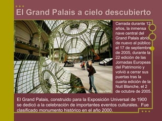 El Grand Palais a cielo descubierto
                                                Cerrada durante 12
                                                años, la inmensa
                                                nave central del
                                                Grand Palais abrió
                                                de nuevo al público
                                                el 17 de septiembre
                                                de 2005, durante la
                                                22 edición de las
                                                Jornadas Europeas
                                                del Patrimonio y
                                                volvió a cerrar sus
                                                puertas tras la
                                                cuarta edición de la
                                                Nuit Blanche, el 2
                                                de octubre de 2005.

El Grand Palais, construido para la Exposición Universal de 1900
se dedicó a la celebración de importantes eventos culturales. Fue
clasificado monumento histórico en el año 2000.
 