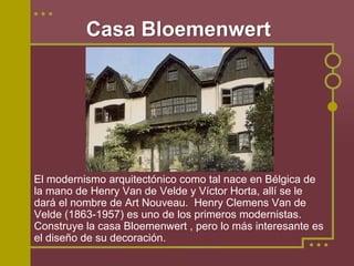 Casa Bloemenwert




El modernismo arquitectónico como tal nace en Bélgica de
la mano de Henry Van de Velde y Víctor Horta, allí se le
dará el nombre de Art Nouveau. Henry Clemens Van de
Velde (1863-1957) es uno de los primeros modernistas.
Construye la casa Bloemenwert , pero lo más interesante es
el diseño de su decoración.
 