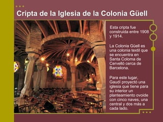 Cripta de la Iglesia de la Colonia Güell
                            Esta cripta fue
                            construida entre 1908
                            y 1914.

                            La Colonia Güell es
                            una colonia textil que
                            se encuentra en
                            Santa Coloma de
                            Cervelló cerca de
                            Barcelona.

                            Para este lugar,
                            Gaudí proyectó una
                            iglesia que tiene para
                            su interior un
                            planteamiento ovoide
                            con cinco naves, una
                            central y dos más a
                            cada lado.
 