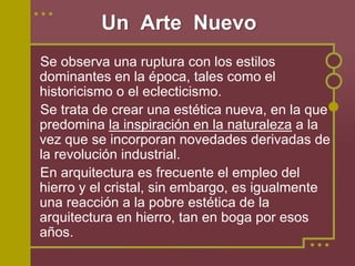 Un Arte Nuevo
Se observa una ruptura con los estilos
dominantes en la época, tales como el
historicismo o el eclecticismo.
Se trata de crear una estética nueva, en la que
predomina la inspiración en la naturaleza a la
vez que se incorporan novedades derivadas de
la revolución industrial.
En arquitectura es frecuente el empleo del
hierro y el cristal, sin embargo, es igualmente
una reacción a la pobre estética de la
arquitectura en hierro, tan en boga por esos
años.
 
