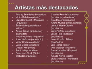 Artistas más destacados
•   Aubrey Beardsley (ilustrador)   •   Charles Rennie Mackintosh
•   Víctor Beltrí (arquitecto)          (arquitecto y diseñador)
•   Lluís Domènech i Montaner       •   Kolo Moser (diseñador)
    (arquitecto)                    •   Alfons Mucha (pintor, carteles)
•   Émile Gallé (ceramista y        •   Joseph Maria Olbrich
    vidriero)                           (arquitecto)
•   Antoni Gaudí (arquitecto y      •   Jože Plečnik (arquitecto)
    diseñador)                      •   Josep Puig i Cadafalh
•   Hector Guimard (arquitecto)         (arquitecto)
•   Josef Hoffman (arquitecto)      •   Louis Comfort Tiffany
•   Victor Horta (arquitecto)           (diseñador)
•   Lucio Costa (arquitecto)        •   Jan Toorop (pintor)
•   Gustav Klit (pintor)            •   Otto Wagner (arquitecto)
•   René Laliqe (orfebre)           •   Salvador Valeri i Pupurull
•   Franz von Stuck (Pintor,            (arquitecto)
    grabador,arquitecto)            •   Amado Nervo (poeta)
                                    •   Lluís Muncunill i Parellada
                                        (arquitecto)
 