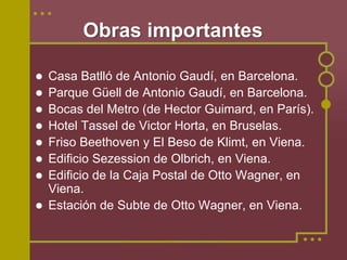 Obras importantes

Casa Batlló de Antonio Gaudí, en Barcelona.
Parque Güell de Antonio Gaudí, en Barcelona.
Bocas del Metro (de Hector Guimard, en París).
Hotel Tassel de Victor Horta, en Bruselas.
Friso Beethoven y El Beso de Klimt, en Viena.
Edificio Sezession de Olbrich, en Viena.
Edificio de la Caja Postal de Otto Wagner, en
Viena.
Estación de Subte de Otto Wagner, en Viena.
 