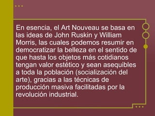 En esencia, el Art Nouveau se basa en
las ideas de John Ruskin y William
Morris, las cuales podemos resumir en
democratizar la belleza en el sentido de
que hasta los objetos más cotidianos
tengan valor estético y sean asequibles
a toda la población (socialización del
arte), gracias a las técnicas de
producción masiva facilitadas por la
revolución industrial.
 