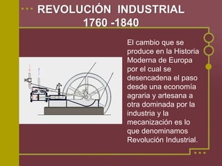 REVOLUCIÓN INDUSTRIAL
      1760 -1840
            El cambio que se
            produce en la Historia
            Moderna de Europa
            por el cual se
            desencadena el paso
            desde una economía
            agraria y artesana a
            otra dominada por la
            industria y la
            mecanización es lo
            que denominamos
            Revolución Industrial.
 