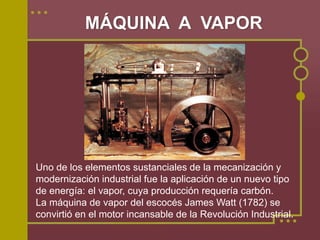 MÁQUINA A VAPOR




Uno de los elementos sustanciales de la mecanización y
modernización industrial fue la aplicación de un nuevo tipo
de energía: el vapor, cuya producción requería carbón.
La máquina de vapor del escocés James Watt (1782) se
convirtió en el motor incansable de la Revolución Industrial.
 