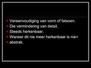 Vereenvoudiging van vorm of fatsoen. Die vermindering van detail. Steeds herkenbaar. Waneer dit nie meer herkenbaar is nie=  abstrak. 