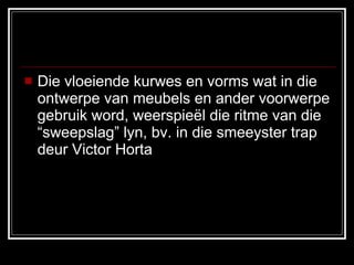 Die vloeiende kurwes en vorms wat in die ontwerpe van meubels en ander voorwerpe gebruik word, weerspieël die ritme van die “sweepslag” lyn, bv. in die smeeyster trap deur Victor Horta 