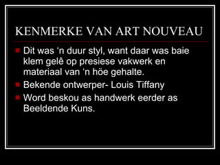 KENMERKE VAN ART NOUVEAU Dit was ‘n duur styl, want daar was baie klem gelê op presiese vakwerk en materiaal van ‘n höe gehalte. Bekende ontwerper- Louis Tiffany Word beskou as handwerk eerder as Beeldende Kuns. 