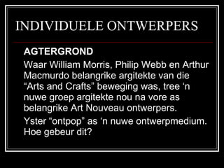INDIVIDUELE ONTWERPERS AGTERGROND Waar William Morris, Philip Webb en Arthur Macmurdo belangrike argitekte van die “Arts and Crafts” beweging was, tree ‘n nuwe groep argitekte nou na vore as belangrike Art Nouveau ontwerpers.  Yster “ontpop” as ‘n nuwe ontwerpmedium.  Hoe gebeur dit? 