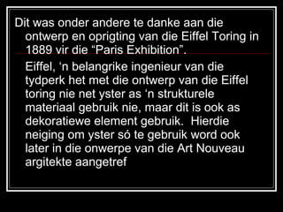 Dit was onder andere te danke aan die ontwerp en oprigting van die Eiffel Toring in 1889 vir die “Paris Exhibition”. Eiffel, ‘n belangrike ingenieur van die tydperk het met die ontwerp van die Eiffel toring nie net yster as ‘n strukturele materiaal gebruik nie, maar dit is ook as dekoratiewe element gebruik.  Hierdie neiging om yster só te gebruik word ook later in die onwerpe van die Art Nouveau argitekte aangetref  