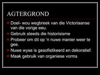 AGTERGROND Doel- wou wegbreek van die Victoriaanse van die vorige eeu. Gebruik steeds die historisisme Probeer om dit op ‘n nuwe manier weer te gee. Nuwe wyse is gesofistikeerd en dekoratief. Maak gebruik van organiese vorms  