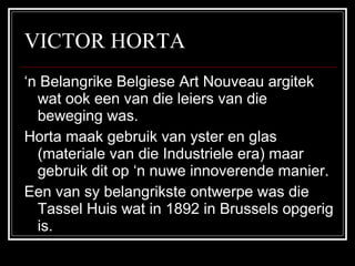 VICTOR HORTA ‘ n Belangrike Belgiese Art Nouveau argitek wat ook een van die leiers van die beweging was. Horta maak gebruik van yster en glas (materiale van die Industriele era) maar gebruik dit op ‘n nuwe innoverende manier. Een van sy belangrikste ontwerpe was die Tassel Huis wat in 1892 in Brussels opgerig is. 