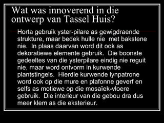 Wat was innoverend in die ontwerp van Tassel Huis? Horta gebruik yster-pilare as gewigdraende strukture, maar bedek hulle nie  met bakstene nie.  In plaas daarvan word dit ook as dekoratiewe elemente gebruik.  Die boonste gedeeltes van die ysterpilare eindig nie reguit nie, maar word ontvorm in kurwende plantstingels.  Hierdie kurwende lynpatrone word ook op die mure en plafonne geverf en selfs as motiewe op die mosaïek-vloere gebruik.  Die interieur van die gebou dra dus meer klem as die eksterieur. 