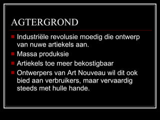 AGTERGROND Industriële revolusie moedig die ontwerp van nuwe artiekels aan. Massa produksie Artiekels toe meer bekostigbaar Ontwerpers van Art Nouveau wil dit ook bied aan verbruikers, maar vervaardig steeds met hulle hande. 