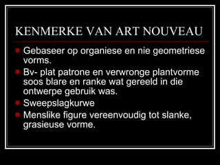 KENMERKE VAN ART NOUVEAU Gebaseer op organiese en nie geometriese vorms. Bv- plat patrone en verwronge plantvorme soos blare en ranke wat gereeld in die ontwerpe gebruik was. Sweepslagkurwe Menslike figure vereenvoudig tot slanke, grasieuse vorme. 