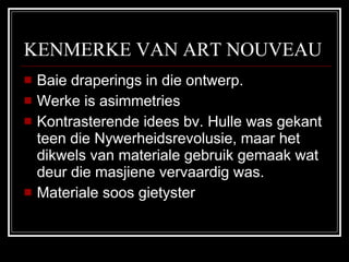 KENMERKE VAN ART NOUVEAU Baie draperings in die ontwerp. Werke is asimmetries Kontrasterende idees bv. Hulle was gekant teen die Nywerheidsrevolusie, maar het dikwels van materiale gebruik gemaak wat deur die masjiene vervaardig was. Materiale soos gietyster 
