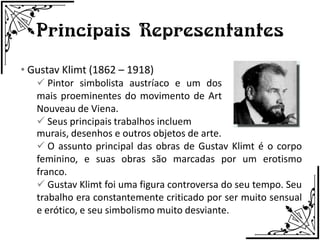 Principais Representantes
• Gustav Klimt (1862 – 1918)
    Pintor simbolista austríaco e um dos
   mais proeminentes do movimento de Art
   Nouveau de Viena.
    Seus principais trabalhos incluem
   murais, desenhos e outros objetos de arte.
    O assunto principal das obras de Gustav Klimt é o corpo
   feminino, e suas obras são marcadas por um erotismo
   franco.
    Gustav Klimt foi uma figura controversa do seu tempo. Seu
   trabalho era constantemente criticado por ser muito sensual
   e erótico, e seu simbolismo muito desviante.
 