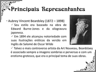 Principais Representantes
• Aubrey Vincent Beardsley (1872 – 1898)
    Seu estilo era baseado na obra de
   Edward Burne-Jones e da xilogravura
   japonesa.
    Em 1894 ele alcançou notoriedade com
   suas ilustrações eróticas da versão em
   Inglês de Salomé de Oscar Wilde
    Talvez o mais controverso artista da Art Nouveau, Beardslaey
   é associado sempre a imagens sombrias e perversas e com um
   erotismo grotesco, que era o principal tema de suas obras.
 