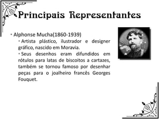 Principais Representantes
• Alphonse Mucha(1860-1939)
   • Artista plástico, ilustrador e designer
   gráfico, nascido em Moravia.
   • Seus desenhos eram difundidos em
   rótulos para latas de biscoitos a cartazes,
   também se tornou famoso por desenhar
   peças para o joalheiro francês Georges
   Fouquet.
 