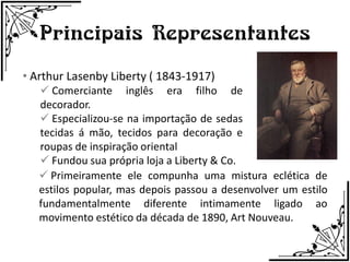 Principais Representantes
• Arthur Lasenby Liberty ( 1843-1917)
    Comerciante inglês era filho de
   decorador.
    Especializou-se na importação de sedas
   tecidas á mão, tecidos para decoração e
   roupas de inspiração oriental
    Fundou sua própria loja a Liberty & Co.
    Primeiramente ele compunha uma mistura eclética de
   estilos popular, mas depois passou a desenvolver um estilo
   fundamentalmente diferente intimamente ligado ao
   movimento estético da década de 1890, Art Nouveau.
 