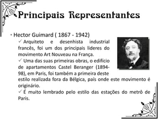 Principais Representantes
• Hector Guimard ( 1867 - 1942)
    Arquiteto e desenhista industrial
   francês, foi um dos principais lideres do
   movimento Art Nouveau na França.
    Uma das suas primeiras obras, o edifício
   de apartamentos Castel Beranger (1894-
   98), em Paris, foi também a primeira deste
   estilo realizada fora da Bélgica, país onde este movimento é
   originário.
    É muito lembrado pelo estilo das estações do metrô de
   Paris.
 