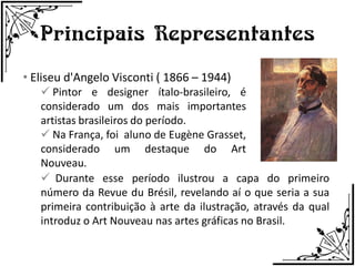 Principais Representantes
• Eliseu d'Angelo Visconti ( 1866 – 1944)
    Pintor e designer ítalo-brasileiro, é
   considerado um dos mais importantes
   artistas brasileiros do período.
    Na França, foi aluno de Eugène Grasset,
   considerado um destaque do Art
   Nouveau.
    Durante esse período ilustrou a capa do primeiro
   número da Revue du Brésil, revelando aí o que seria a sua
   primeira contribuição à arte da ilustração, através da qual
   introduz o Art Nouveau nas artes gráficas no Brasil.
 