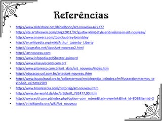 Referências
•   http://www.slideshare.net/danielbohn/art-nouveau-472377
•   http://site.artsheaven.com/blog/2011/07/gustav-klimt-style-and-visions-in-art-nouveau/
•   http://www.answers.com/topic/aubrey-beardsley
•   http://en.wikipedia.org/wiki/Arthur_Lasenby_Liberty
•   http://tipografos.net/tipos/art-nouveau2.html
•   http://lartnouveau.com
•   http://www.infopedia.pt/$hector-guimard
•   http://www.eliseuvisconti.com.br/
•   http://www.pitoresco.com.br/art_data/art_nouveau/index.htm
•   http://educacao.uol.com.br/artes/art-nouveau.jhtm
•   http://www.itaucultural.org.br/aplicexternas/enciclopedia_ic/index.cfm?fuseaction=termos_te
    xto&cd_verbete=909
•   http://www.brasilescola.com/historiag/art-nouveau.htm
•   http://www.dw-world.de/dw/article/0,,782477,00.html
•   http://www.edtl.com.pt/index.php?option=com_mtree&task=viewlink&link_id=809&Itemid=2
•   http://pt.wikipedia.org/wiki/Art_nouveau
 
