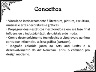 Conceitos
• Vinculado intrinsecamente à literatura, pintura, escultura,
musicas e artes decorativas e gráficas.
• Propagou ideais estéticos inexplorados e em sua fase final
influenciou a industria têxtil, de cristais e de moda.
• Com o desenvolvimento tecnológico a Litogravura ganhou
cores que influenciou a área gráfica (cartazes).
• Tipografia colorida junto ao Arts and Crafts e o
desenvolvimento do Art Nouveau abriu o caminho pro
design moderno.
 