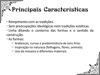 Principais Características
• Rompimento com as tradições.
• Sem preocupações ideológicas nem tradições estéticas.
• Linha ditando o contorno das formas e o sentido da
construção.
• As formas:
    Arabescos, curvas e predominância de tons frios.
    Inspiração na natureza (folhagens, flores, animais)
    Uso do mosaico e diferentes materiais.
 
