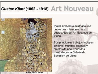 Gustav Klimt (1862 - 1918)       Art Nouveau

                                 Pintor simbolista austríaco uno
                                 de los dos miembros mas
                                 destacados del Art Nouveau de
                                 Viena.

                                 Sus principales trabajos incluyen
                                 pinturas, murales, diseños y
                                 objetos de arte, varios los
                                 mostraba en la Galería de
                                 Secesión de Viena




             Adele Bloch Bauer
 