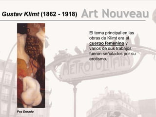 Gustav Klimt (1862 - 1918)   Art Nouveau
                              El tema principal en las
                              obras de Klimt era el
                              cuerpo femenino y
                              varios de sus trabajos
                              fueron señalados por su
                              erotismo.




     Pez Dorado
 