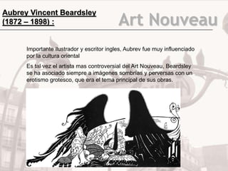 Aubrey Vincent Beardsley
(1872 – 1898) :                            Art Nouveau
      Importante ilustrador y escritor ingles, Aubrev fue muy influenciado
      por la cultura oriental
      Es tal vez el artista mas controversial del Art Nouveau, Beardsley
      se ha asociado siempre a imágenes sombrías y perversas con un
      erotismo grotesco, que era el tema principal de sus obras.
 