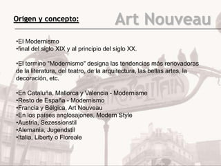Origen y concepto:                      Art Nouveau
•El Modernismo
•final del siglo XIX y al principio del siglo XX.

•El termino "Modernismo" designa las tendencias más renovadoras
de la literatura, del teatro, de la arquitectura, las bellas artes, la
decoración, etc.

•En Cataluña, Mallorca y Valencia - Modernisme
•Resto de España - Modernismo
•Francia y Bélgica, Art Nouveau
•En los países anglosajones, Modern Style
•Austria, Sezessionstil
•Alemania, Jugendstil
•Italia, Liberty o Floreale
 