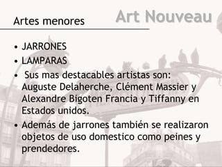 Artes menores        Art Nouveau
• JARRONES
• LAMPARAS
• Sus mas destacables artistas son:
  Auguste Delaherche, Clément Massier y
  Alexandre Bigoten Francia y Tiffanny en
  Estados unidos.
• Además de jarrones también se realizaron
  objetos de uso domestico como peines y
  prendedores.
 