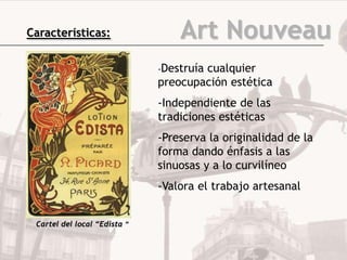 Características:                  Art Nouveau
                              -Destruía
                                      cualquier
                              preocupación estética
                              -Independiente de las
                              tradiciones estéticas
                              -Preserva la originalidad de la
                              forma dando énfasis a las
                              sinuosas y a lo curvilíneo
                              -Valora el trabajo artesanal


 Cartel del local “Edista ”
 