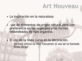 Art Nouveau
• La inspiración en la naturaleza

• uso de elementos de origen natural pero con
  preferencia en las vegetales y las formas
  redondeadas de tipo orgánico.

• El uso de la línea curva en la decoración.
  – En esta última es muy frecuente el uso de la llamada
    "línea látigo".
 
