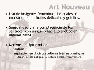 Art Nouveau
• Uso de imágenes femeninas, las cuales se
  muestran en actitudes delicadas y gráciles.

• Sensualidad y a la complacencia de los
  sentidos, con un guiño hacia lo erótico en
  algunos casos.

• Motivos de tipo exótico
  – fantasía
  – inspiración en distintas culturas lejanas o antiguas
     • Japón, Egipto antiguo, la cultura clásica grecorromana
 