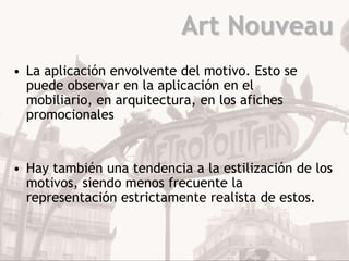 Art Nouveau
• La aplicación envolvente del motivo. Esto se
  puede observar en la aplicación en el
  mobiliario, en arquitectura, en los afiches
  promocionales


• Hay también una tendencia a la estilización de los
  motivos, siendo menos frecuente la
  representación estrictamente realista de estos.
 