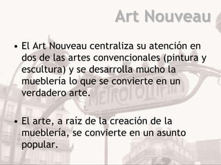 Art Nouveau
• El Art Nouveau centraliza su atención en
  dos de las artes convencionales (pintura y
  escultura) y se desarrolla mucho la
  mueblería lo que se convierte en un
  verdadero arte.

• El arte, a raíz de la creación de la
  mueblería, se convierte en un asunto
  popular.
 