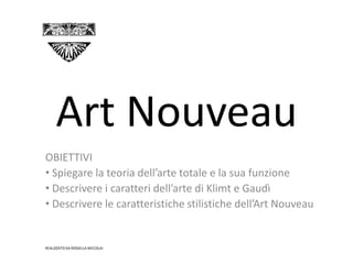 Art Nouveau
OBIETTIVI
• Spiegare la teoria dell’arte totale e la sua funzione
• Descrivere i caratteri dell’arte di Klimt e Gaudì
• Descrivere le caratteristiche stilistiche dell’Art Nouveau


REALIZZATO DA ROSSELLA NICCOLAI
 