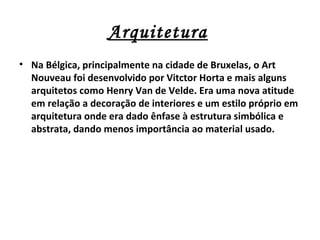 Arquitetura
• Na Bélgica, principalmente na cidade de Bruxelas, o Art
  Nouveau foi desenvolvido por Vitctor Horta e mais alguns
  arquitetos como Henry Van de Velde. Era uma nova atitude
  em relação a decoração de interiores e um estilo próprio em
  arquitetura onde era dado ênfase à estrutura simbólica e
  abstrata, dando menos importância ao material usado.
 