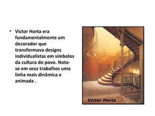 • Victor Horta era
  fundamentalmente um
  decorador que
  transformava designs
  individualistas em símbolos
  da cultura do povo. Nota-
  se em seus trabalhos uma
  linha mais dinâmica e
  animada .
 