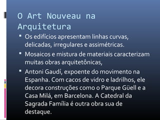 O Art Nouveau na
Arquitetura
 Os edifícios apresentam linhas curvas,
delicadas, irregulares e assimétricas.
 Mosaicos e mistura de materiais caracterizam
muitas obras arquitetônicas,
 Antoni Gaudí, expoente do movimento na
Espanha. Com cacos de vidro e ladrilhos, ele
decora construções como o Parque Güell e a
Casa Milá, em Barcelona. A Catedral da
Sagrada Família é outra obra sua de
destaque.
 