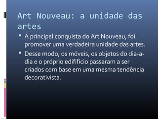 Art Nouveau: a unidade das
artes
 A principal conquista do Art Nouveau, foi
promover uma verdadeira unidade das artes.
 Desse modo, os móveis, os objetos do dia-a-
dia e o próprio edififício passaram a ser
criados com base em uma mesma tendência
decorativista.
 